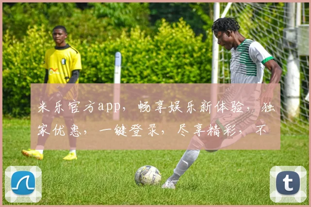 米乐官方app，畅享娱乐新体验，独家优惠，一键登录，尽享精彩，不容错过